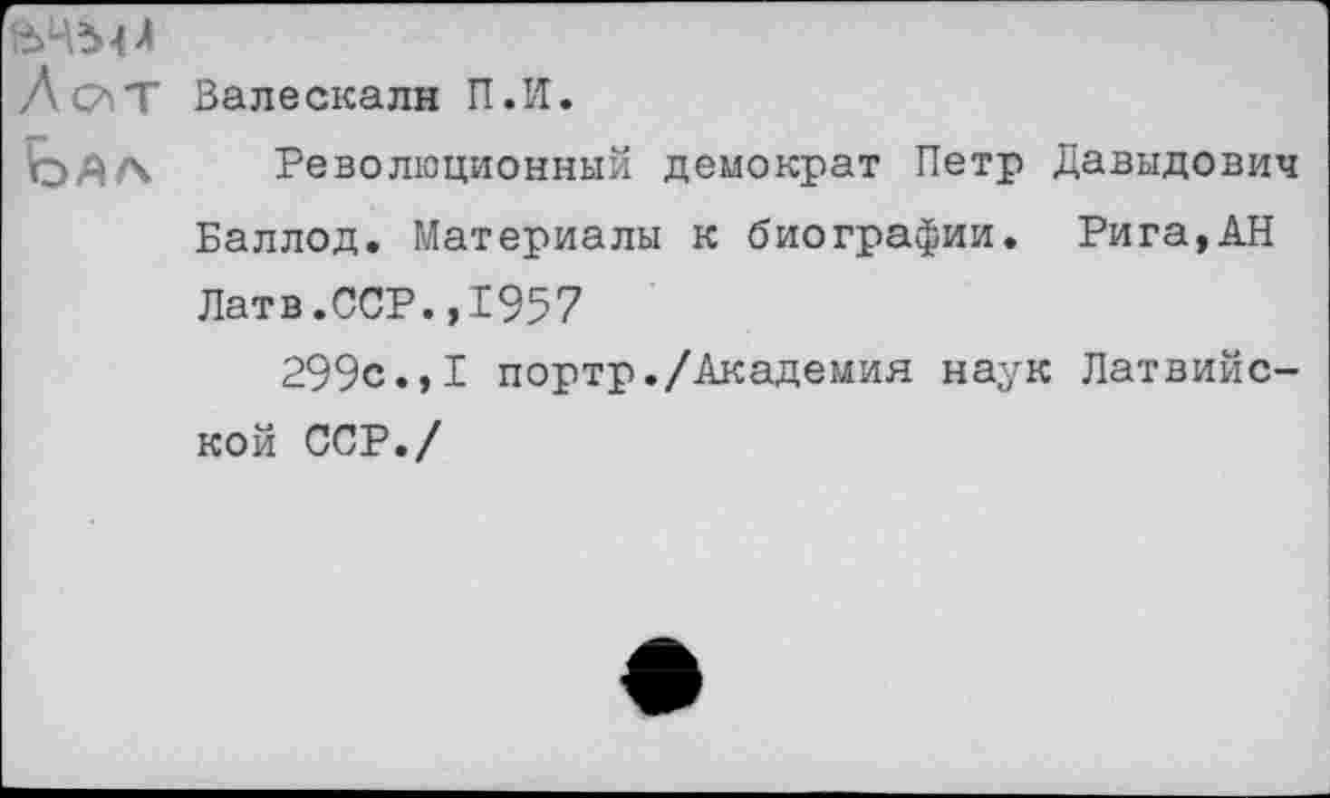 ﻿ВЧЫЛ
ЛслТ Вале ска лн П.И.
Революционный демократ Петр Давыдович Баллод. Материалы к биографии. Рига,АН Латв.ССР.,1957
299с.,I портр./Академия наук Латвийской ССР./